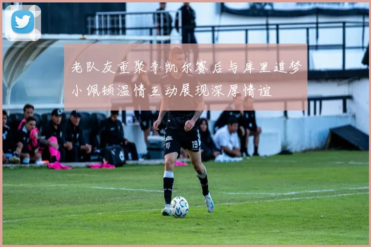 老队友重聚李凯尔赛后与库里追梦小佩顿温情互动展现深厚情谊
