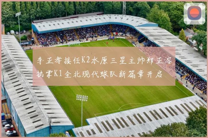 李正孝接任K2水原三星主帅郑正溶执掌K1全北现代球队新篇章开启