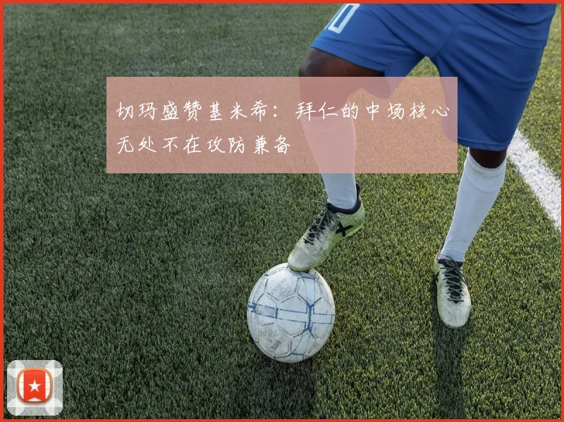 切玛盛赞基米希：拜仁的中场核心无处不在攻防兼备