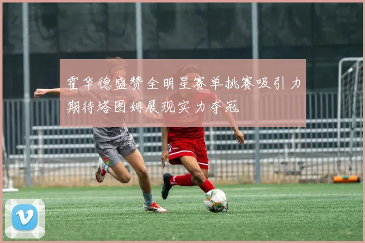 霍华德盛赞全明星赛单挑赛吸引力期待塔图姆展现实力夺冠