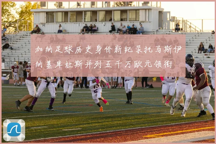 加纳足球历史身价新纪录托马斯伊纳基库杜斯并列五千万欧元领衔