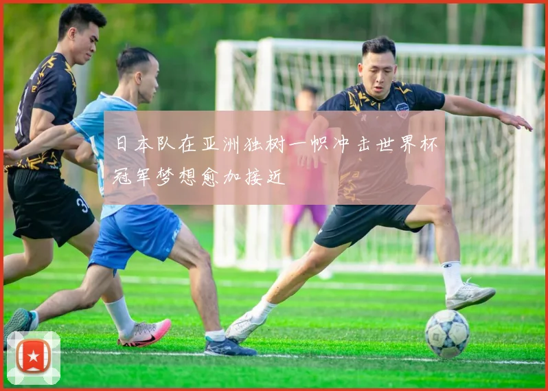 日本队在亚洲独树一帜冲击世界杯冠军梦想愈加接近