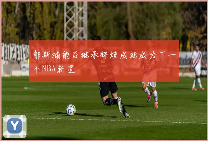 郇斯楠能否继承辉煌成就成为下一个NBA新星