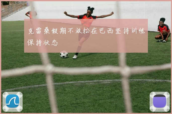 克雷桑假期不放松在巴西坚持训练保持状态