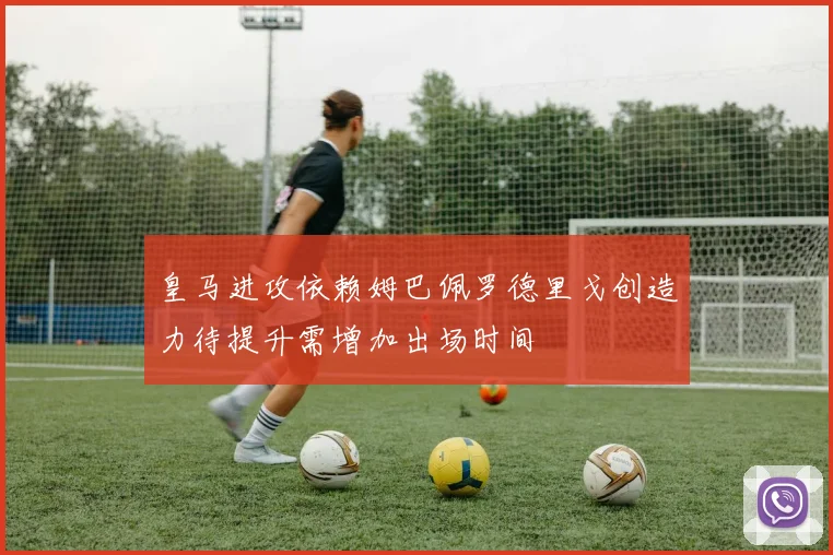 皇马进攻依赖姆巴佩罗德里戈创造力待提升需增加出场时间