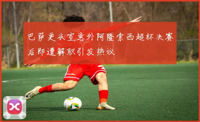 巴萨更衣室意外阿隆索西超杯决赛后即遭解职引发热议