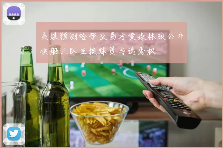 美媒预测哈登交易方案森林狼公牛快船三队互换球员与选秀权
