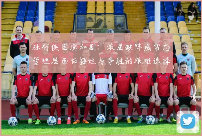 独行侠困境加剧：浓眉缺阵成常态管理层面临摆烂与争胜的艰难选择