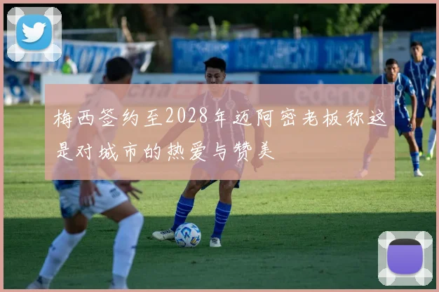 梅西签约至2028年迈阿密老板称这是对城市的热爱与赞美