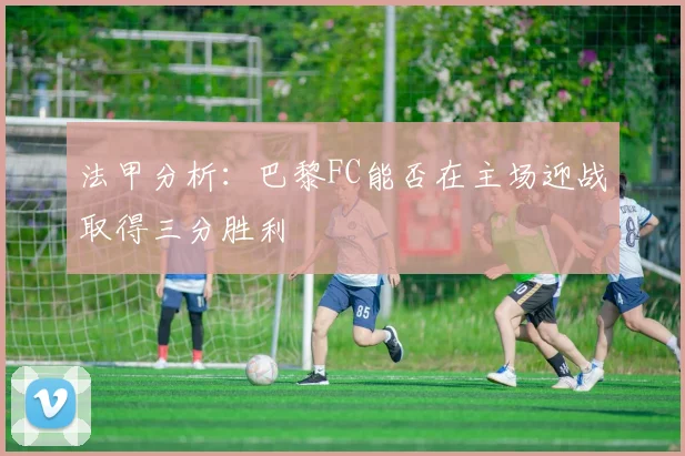 法甲分析：巴黎FC能否在主场迎战取得三分胜利