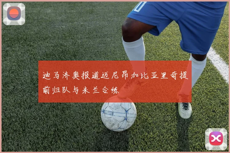 迪马济奥报道迈尼昂加比亚里奇提前归队与米兰合练