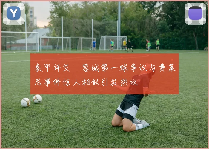 袁甲评艾堃蓉城第一球争议与费莱尼事件惊人相似引发热议