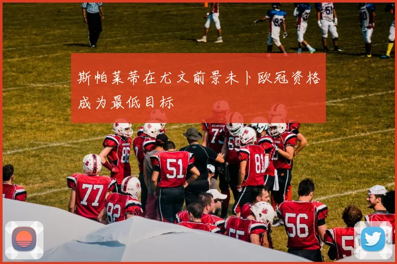 斯帕莱蒂在尤文前景未卜欧冠资格成为最低目标