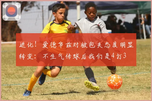 进化！爱德华兹对被包夹态度明显转变：不生气传球后我们是4打3