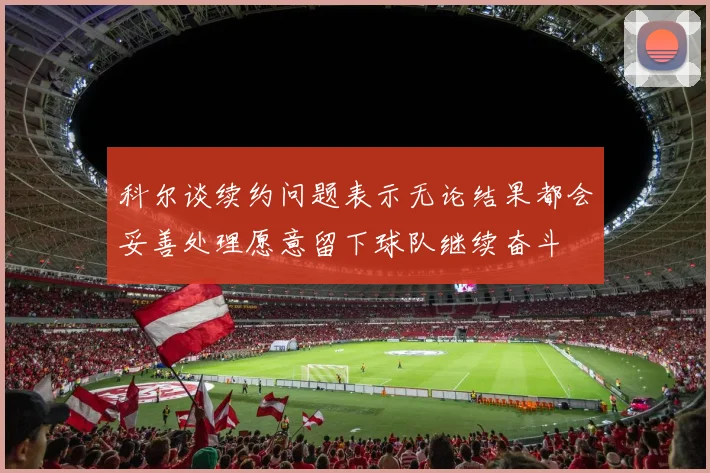 科尔谈续约问题表示无论结果都会妥善处理愿意留下球队继续奋斗